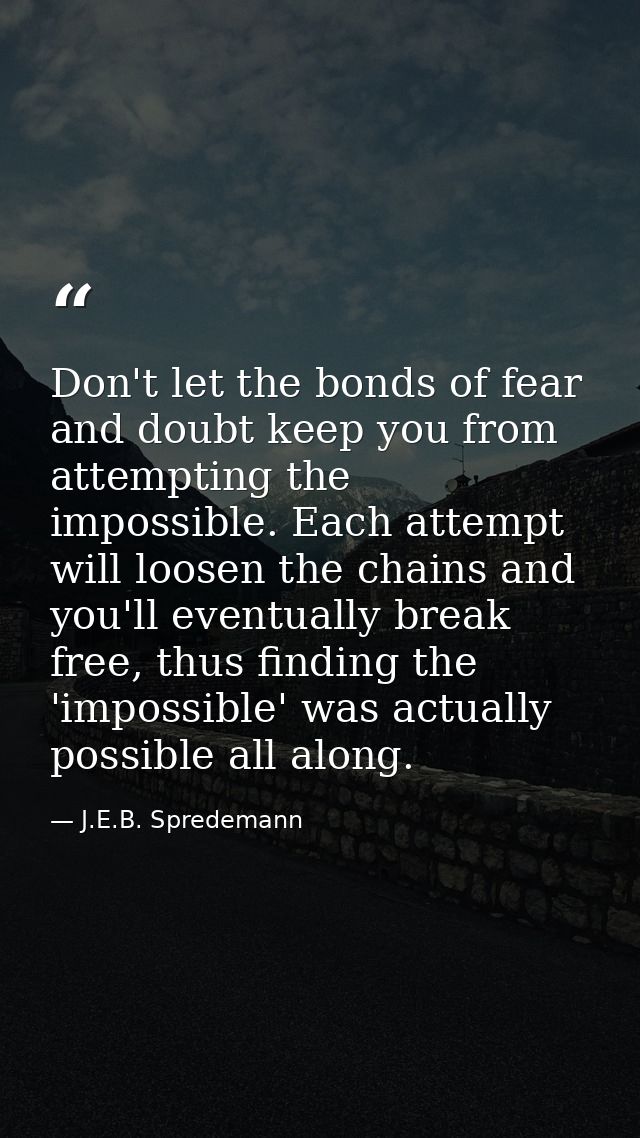 Don't let the bonds of fear and doubt keep you from attempting the impossible. Each attempt will loosen the chains and y — J.E.B. Spredemann