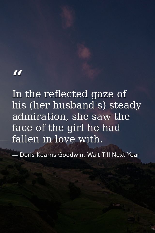 In the reflected gaze of his (her husband's) steady admiration, she saw the face of the girl he had fallen in love with. — Doris Kearns Goodwin, Wait Till Next Year