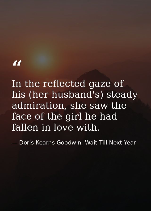 In the reflected gaze of his (her husband's) steady admiration, she saw the face of the girl he had fallen in love with. — Doris Kearns Goodwin, Wait Till Next Year