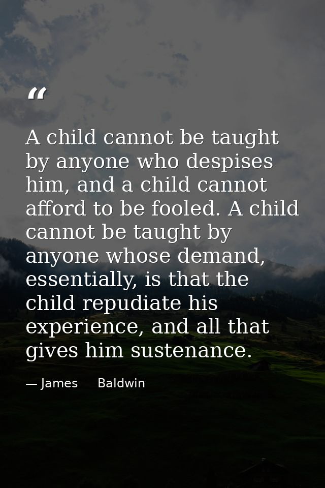 A child cannot be taught by anyone who despises him, and a child cannot afford to be fooled. A child cannot be taught by — James     Baldwin