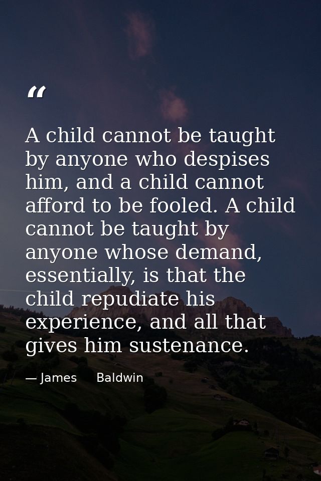 A child cannot be taught by anyone who despises him, and a child cannot afford to be fooled. A child cannot be taught by — James     Baldwin
