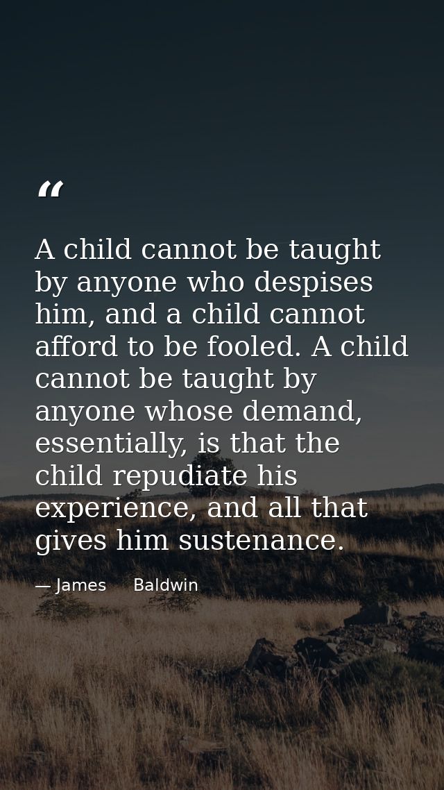 A child cannot be taught by anyone who despises him, and a child cannot afford to be fooled. A child cannot be taught by — James     Baldwin
