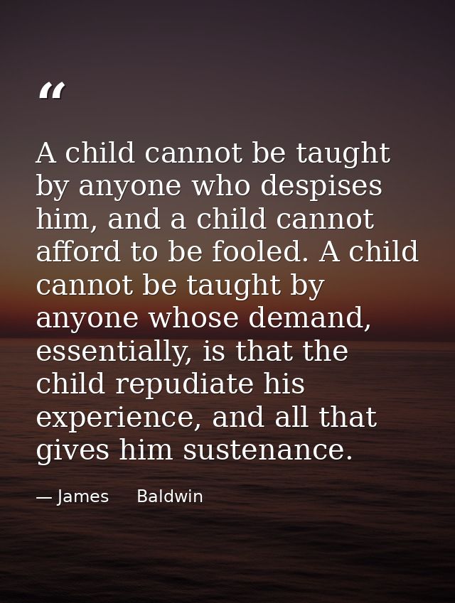 A child cannot be taught by anyone who despises him, and a child cannot afford to be fooled. A child cannot be taught by — James     Baldwin
