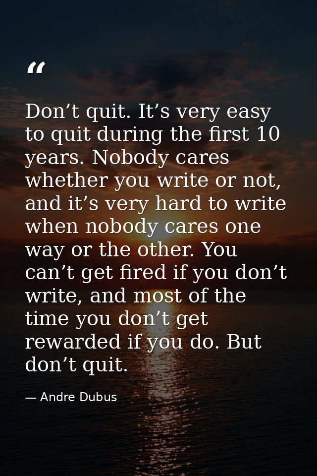 Don’t quit. It’s very easy to quit during the first 10 years. Nobody cares whether you write or not, and it’s very hard  — Andre Dubus