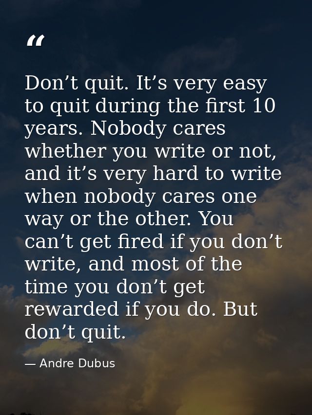 Don’t quit. It’s very easy to quit during the first 10 years. Nobody cares whether you write or not, and it’s very hard  — Andre Dubus