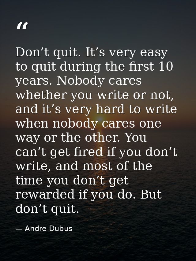 Don’t quit. It’s very easy to quit during the first 10 years. Nobody cares whether you write or not, and it’s very hard  — Andre Dubus