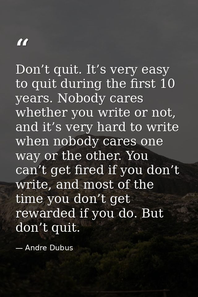 Don’t quit. It’s very easy to quit during the first 10 years. Nobody cares whether you write or not, and it’s very hard  — Andre Dubus