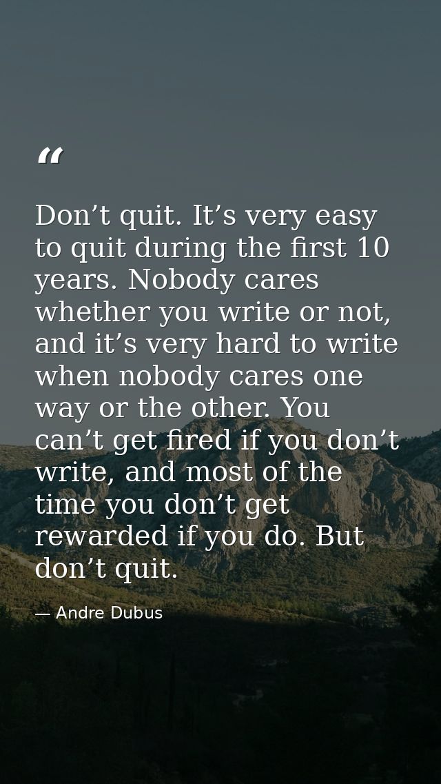 Don’t quit. It’s very easy to quit during the first 10 years. Nobody cares whether you write or not, and it’s very hard  — Andre Dubus
