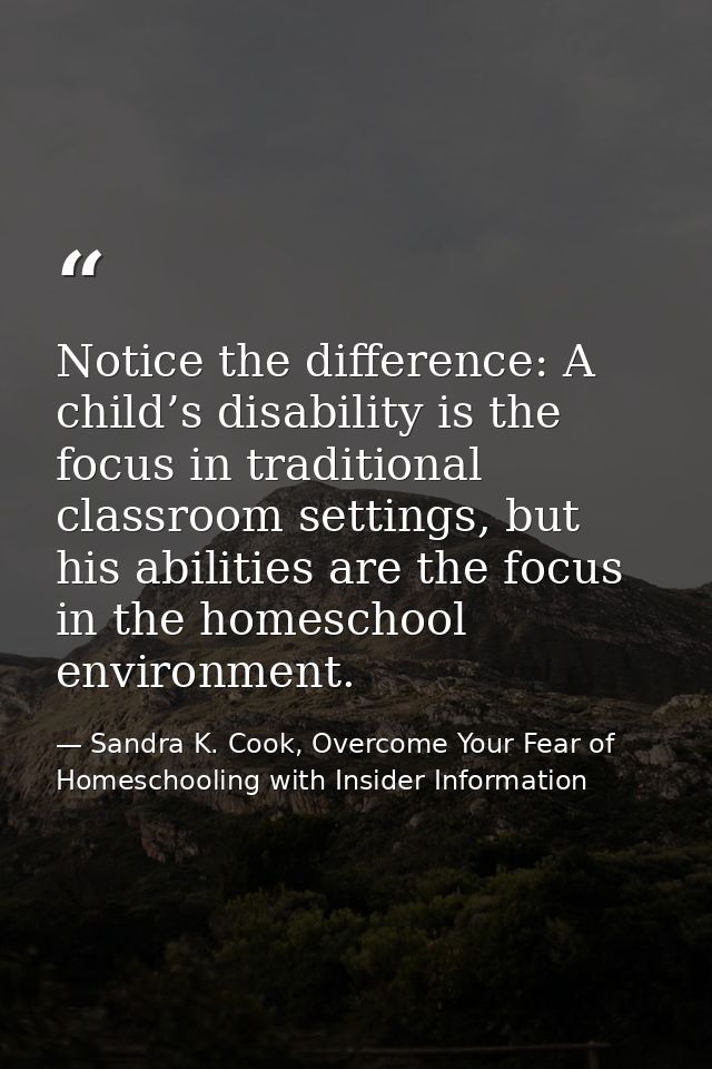 Notice the difference: A child’s disability is the focus in traditional classroom settings, but his abilities are the fo — Sandra K. Cook, Overcome Your Fear of Homeschooling with Insider Information