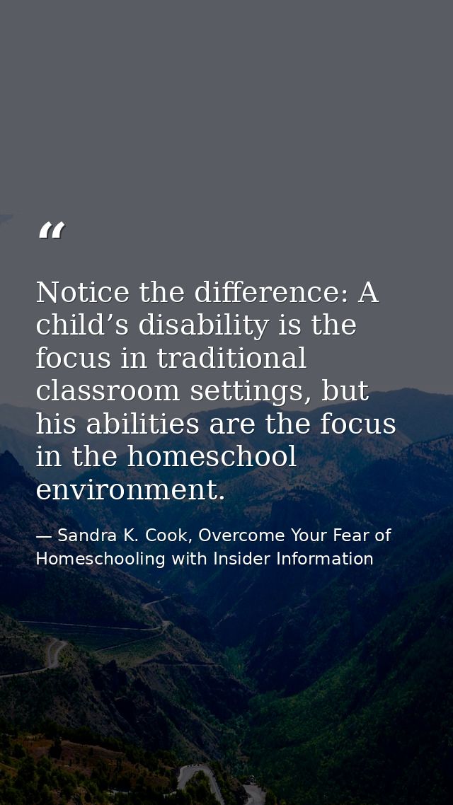 Notice the difference: A child’s disability is the focus in traditional classroom settings, but his abilities are the fo — Sandra K. Cook, Overcome Your Fear of Homeschooling with Insider Information