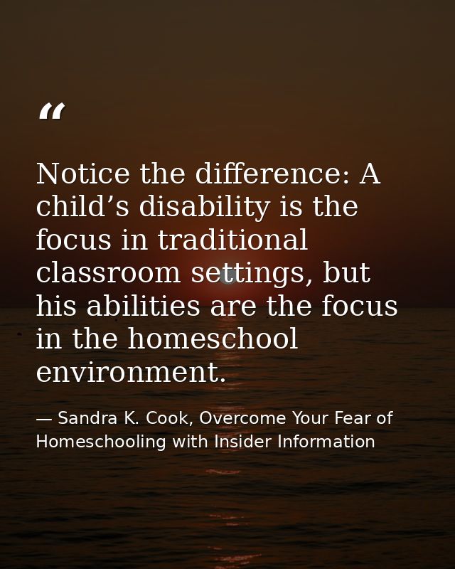 Notice the difference: A child’s disability is the focus in traditional classroom settings, but his abilities are the fo — Sandra K. Cook, Overcome Your Fear of Homeschooling with Insider Information
