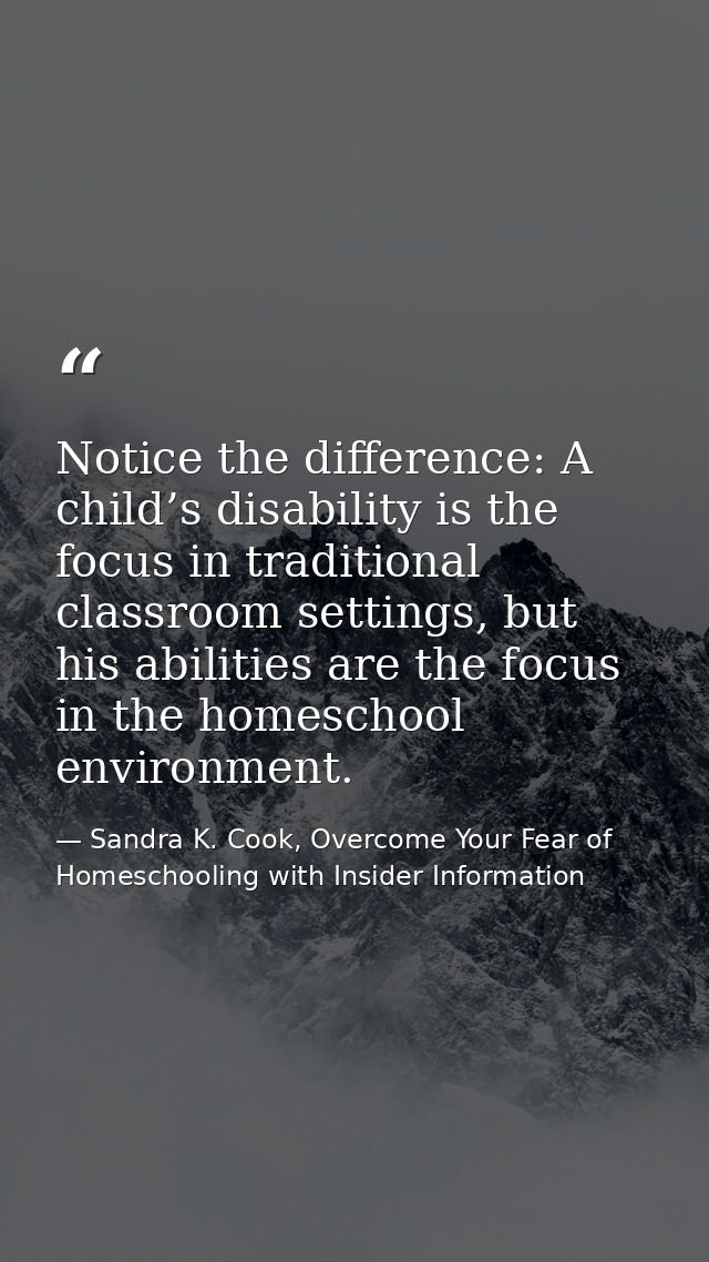 Notice the difference: A child’s disability is the focus in traditional classroom settings, but his abilities are the fo — Sandra K. Cook, Overcome Your Fear of Homeschooling with Insider Information