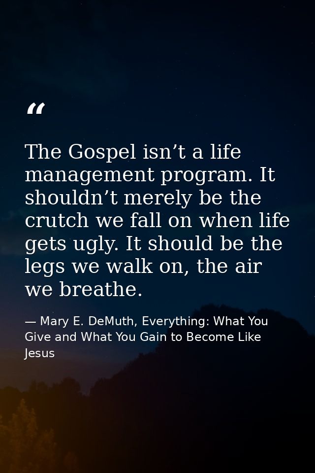 The Gospel isn’t a life management program. It shouldn’t merely be the crutch we fall on when life gets ugly. It should  — Mary E. DeMuth, Everything: What You Give and What You Gain to Become Like Jesus