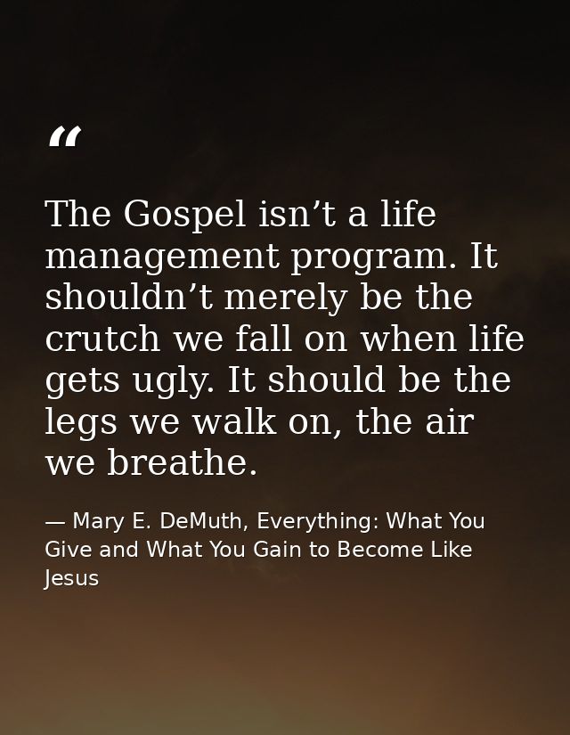 The Gospel isn’t a life management program. It shouldn’t merely be the crutch we fall on when life gets ugly. It should  — Mary E. DeMuth, Everything: What You Give and What You Gain to Become Like Jesus