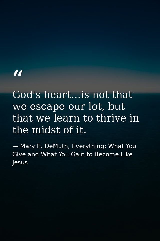 God's heart…is not that we escape our lot, but that we learn to thrive in the midst of it. — Mary E. DeMuth, Everything: What You Give and What You Gain to Become Like Jesus