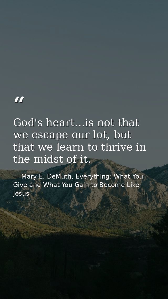 God's heart…is not that we escape our lot, but that we learn to thrive in the midst of it. — Mary E. DeMuth, Everything: What You Give and What You Gain to Become Like Jesus