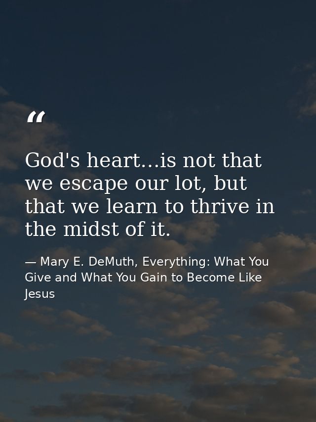 God's heart…is not that we escape our lot, but that we learn to thrive in the midst of it. — Mary E. DeMuth, Everything: What You Give and What You Gain to Become Like Jesus