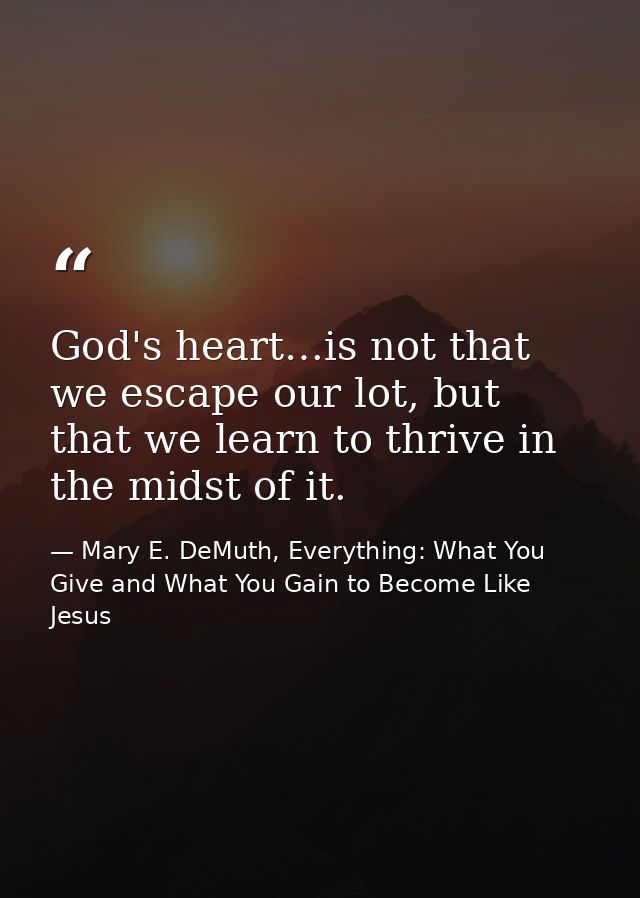 God's heart…is not that we escape our lot, but that we learn to thrive in the midst of it. — Mary E. DeMuth, Everything: What You Give and What You Gain to Become Like Jesus