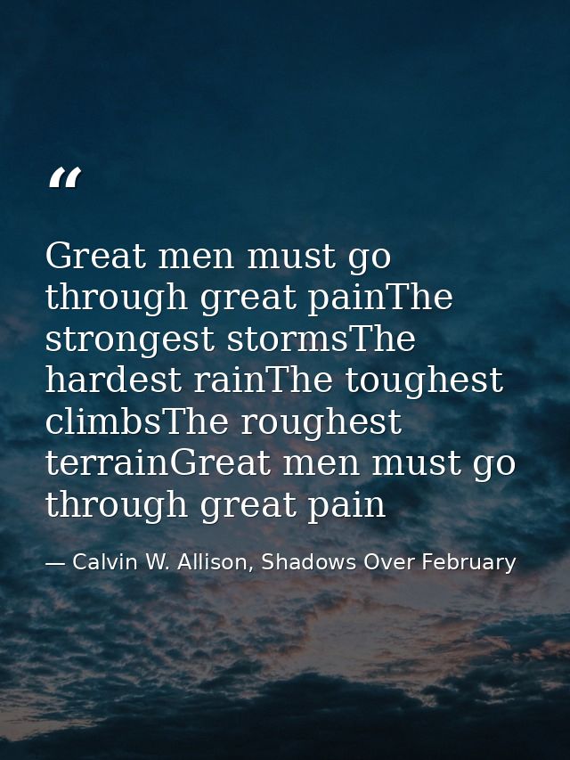 Great men must go through great painThe strongest stormsThe hardest rainThe toughest climbsThe roughest terrainGreat men — Calvin W. Allison, Shadows Over February