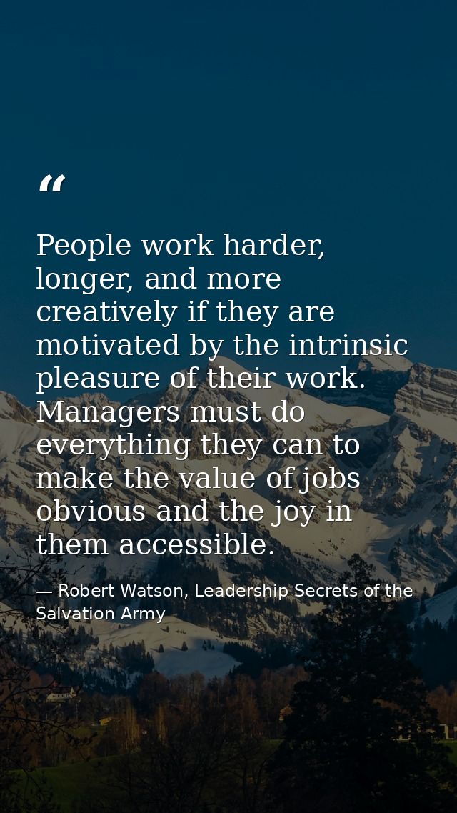 People work harder, longer, and more creatively if they are motivated by the intrinsic pleasure of their work. Managers  — Robert Watson, Leadership Secrets of the Salvation Army