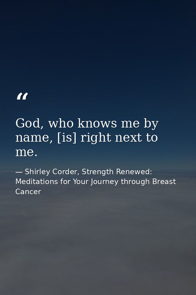 God, who knows me by name, [is] right next to me. — Shirley Corder, Strength Renewed: Meditations for Your Journey through Breast Cancer