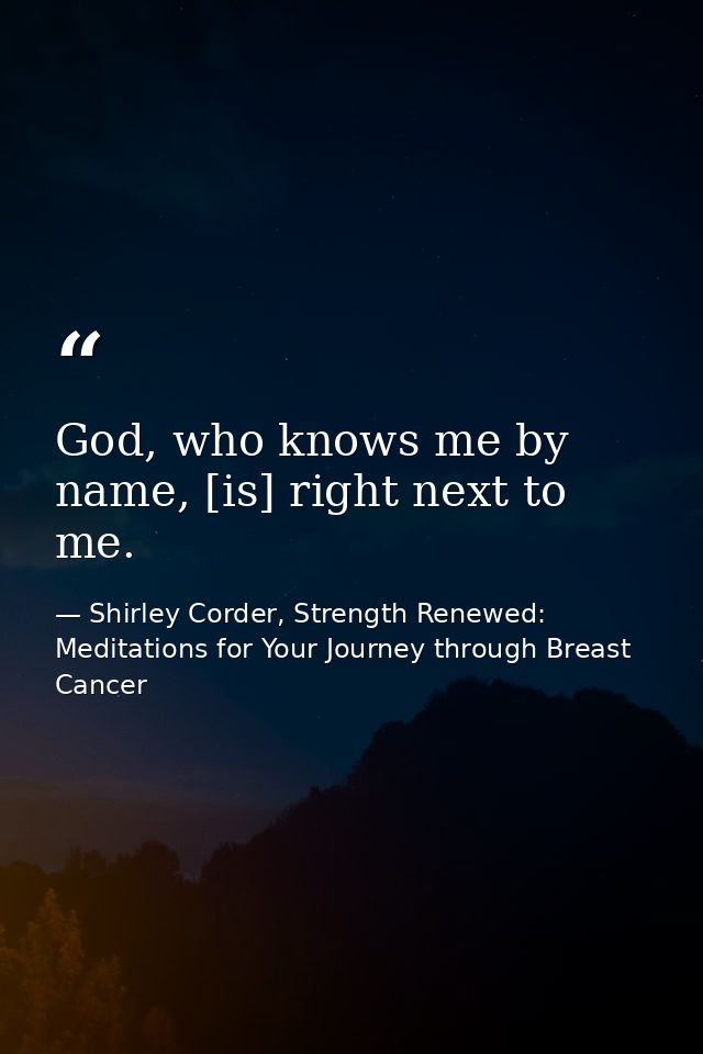 God, who knows me by name, [is] right next to me. — Shirley Corder, Strength Renewed: Meditations for Your Journey through Breast Cancer