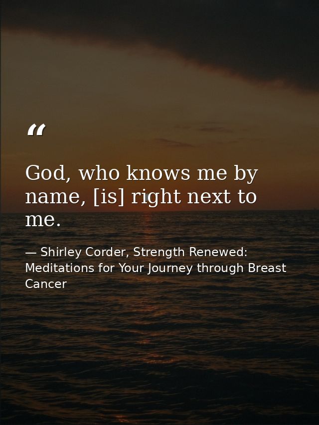 God, who knows me by name, [is] right next to me. — Shirley Corder, Strength Renewed: Meditations for Your Journey through Breast Cancer