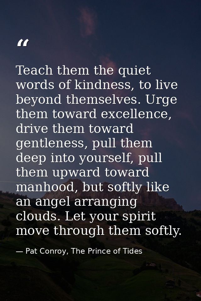Teach them the quiet words of kindness, to live beyond themselves. Urge them toward excellence, drive them toward gentle — Pat Conroy, The Prince of Tides