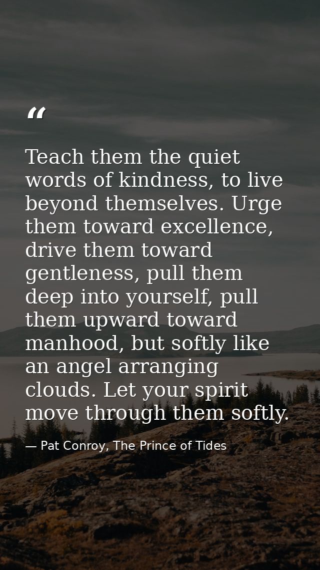 Teach them the quiet words of kindness, to live beyond themselves. Urge them toward excellence, drive them toward gentle — Pat Conroy, The Prince of Tides