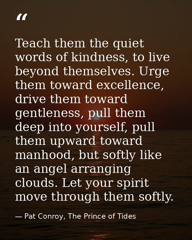 Teach them the quiet words of kindness, to live beyond themselves. Urge them toward excellence, drive them toward gentle — Pat Conroy, The Prince of Tides