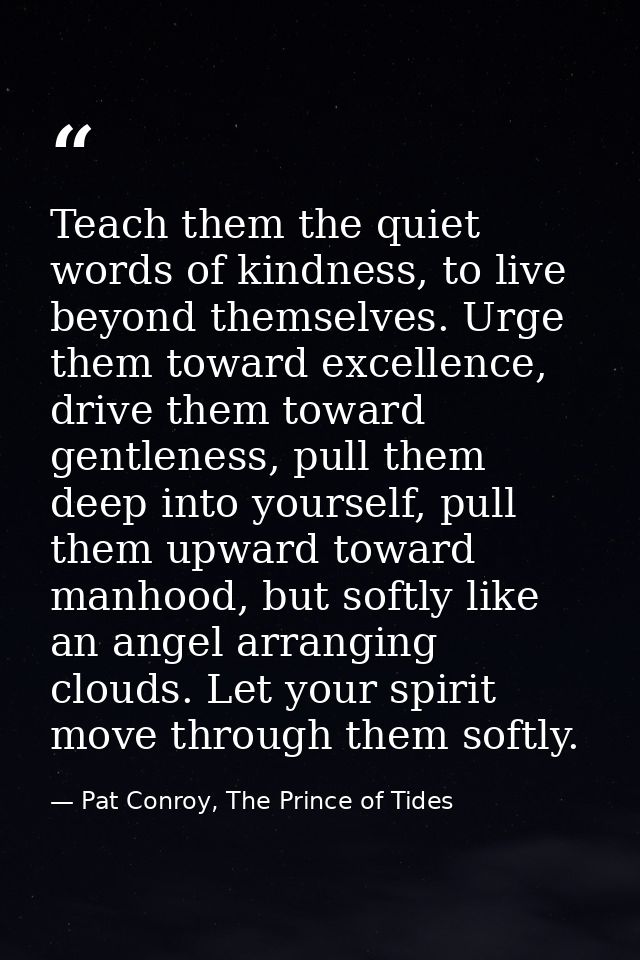 Teach them the quiet words of kindness, to live beyond themselves. Urge them toward excellence, drive them toward gentle — Pat Conroy, The Prince of Tides