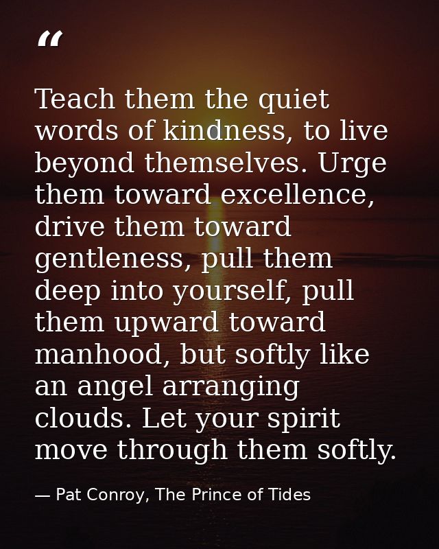 Teach them the quiet words of kindness, to live beyond themselves. Urge them toward excellence, drive them toward gentle — Pat Conroy, The Prince of Tides