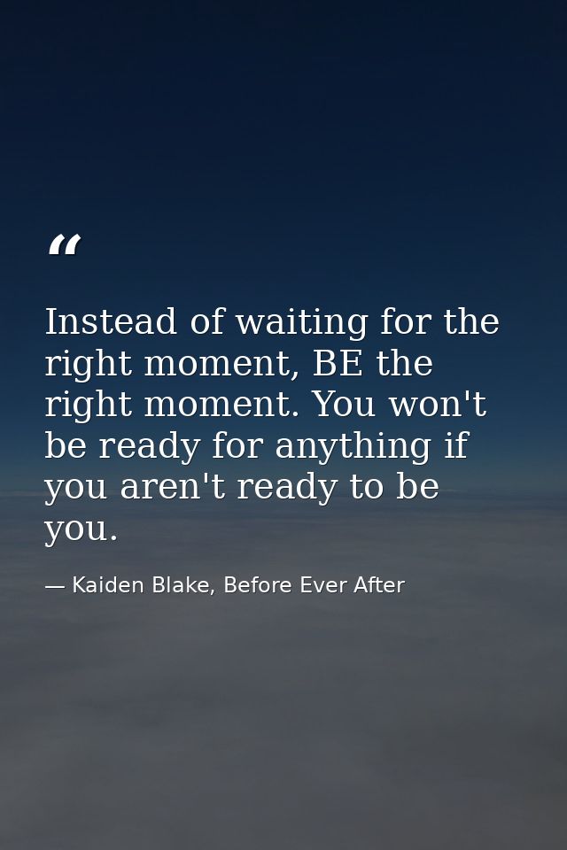 Instead of waiting for the right moment, BE the right moment. You won't be ready for anything if you aren't ready to be  — Kaiden Blake, Before Ever After