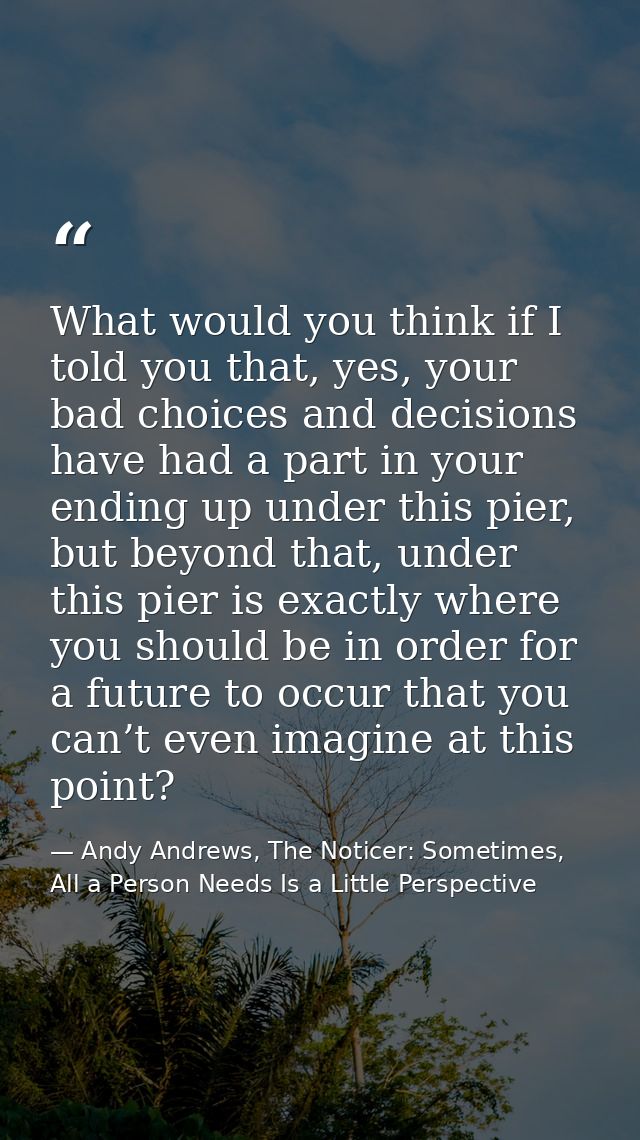 What would you think if I told you that, yes, your bad choices and decisions have had a part in your ending up under thi — Andy Andrews, The Noticer: Sometimes, All a Person Needs Is a Little Perspective