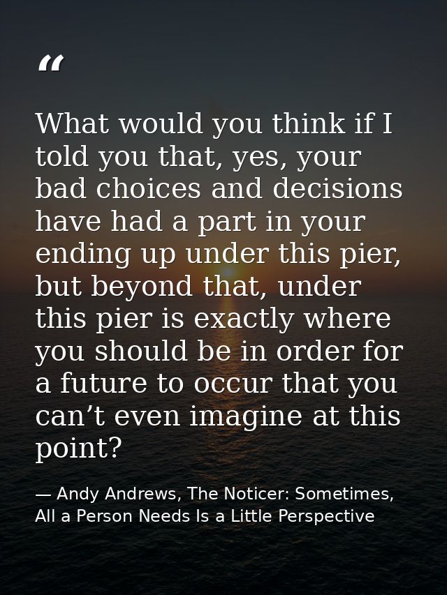 What would you think if I told you that, yes, your bad choices and decisions have had a part in your ending up under thi — Andy Andrews, The Noticer: Sometimes, All a Person Needs Is a Little Perspective