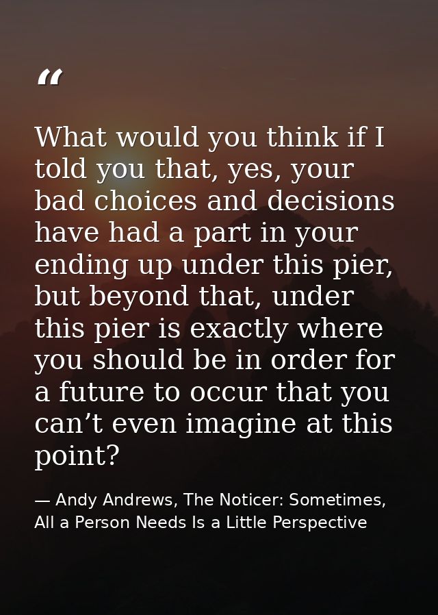 What would you think if I told you that, yes, your bad choices and decisions have had a part in your ending up under thi — Andy Andrews, The Noticer: Sometimes, All a Person Needs Is a Little Perspective