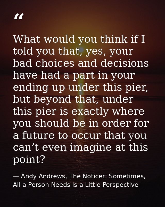 What would you think if I told you that, yes, your bad choices and decisions have had a part in your ending up under thi — Andy Andrews, The Noticer: Sometimes, All a Person Needs Is a Little Perspective