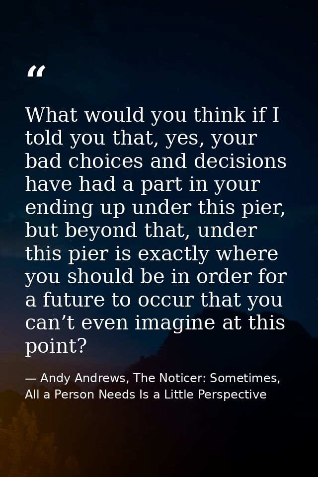 What would you think if I told you that, yes, your bad choices and decisions have had a part in your ending up under thi — Andy Andrews, The Noticer: Sometimes, All a Person Needs Is a Little Perspective