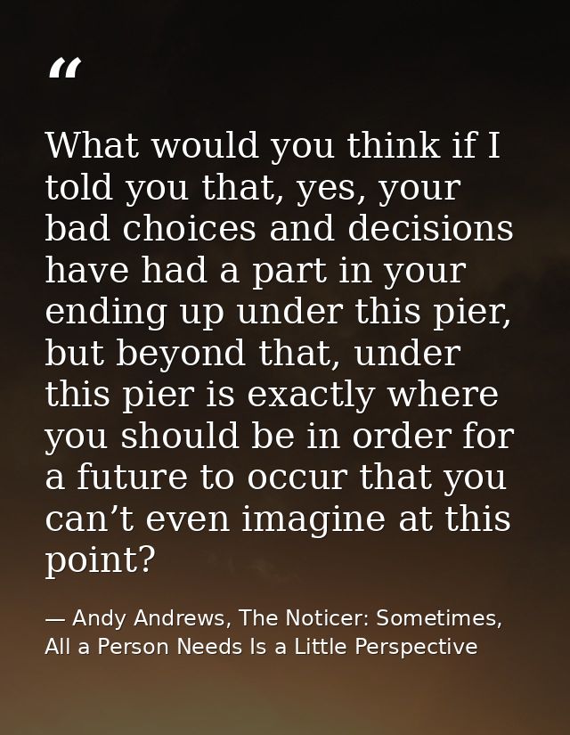 What would you think if I told you that, yes, your bad choices and decisions have had a part in your ending up under thi — Andy Andrews, The Noticer: Sometimes, All a Person Needs Is a Little Perspective