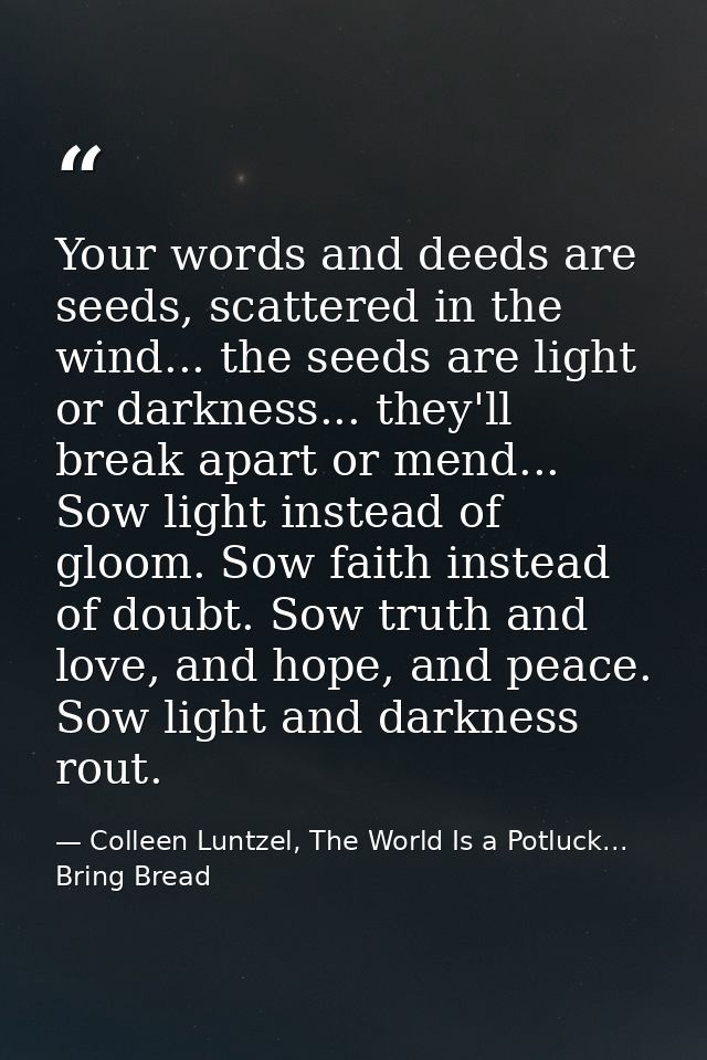 Your words and deeds are seeds, scattered in the wind... the seeds are light or darkness... they'll break apart or mend. — Colleen Luntzel, The World Is a Potluck... Bring Bread
