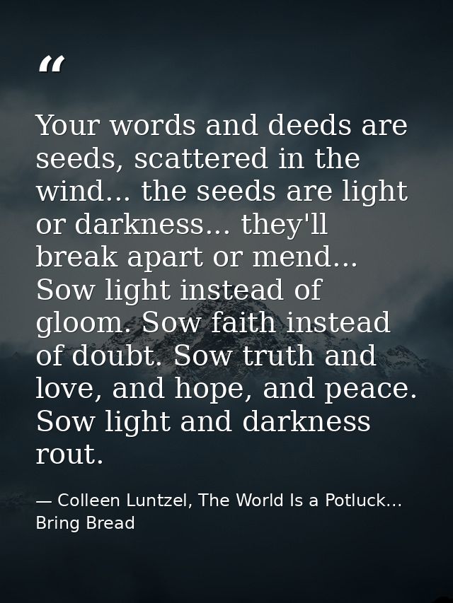 Your words and deeds are seeds, scattered in the wind... the seeds are light or darkness... they'll break apart or mend. — Colleen Luntzel, The World Is a Potluck... Bring Bread
