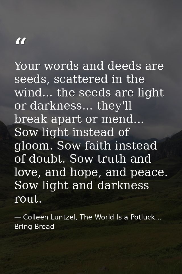 Your words and deeds are seeds, scattered in the wind... the seeds are light or darkness... they'll break apart or mend. — Colleen Luntzel, The World Is a Potluck... Bring Bread