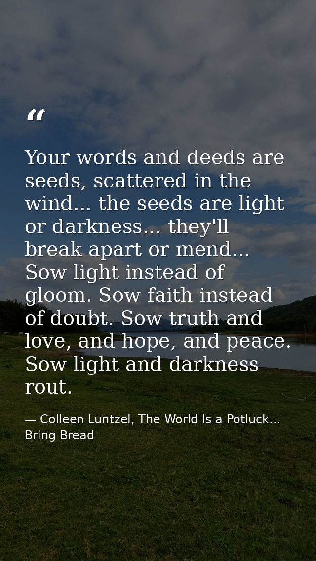 Your words and deeds are seeds, scattered in the wind... the seeds are light or darkness... they'll break apart or mend. — Colleen Luntzel, The World Is a Potluck... Bring Bread