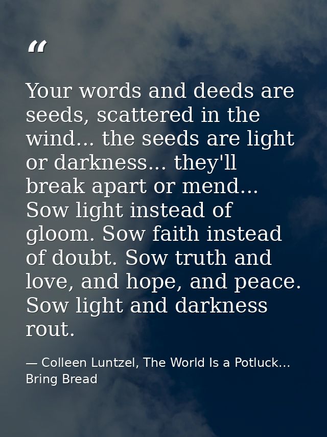 Your words and deeds are seeds, scattered in the wind... the seeds are light or darkness... they'll break apart or mend. — Colleen Luntzel, The World Is a Potluck... Bring Bread