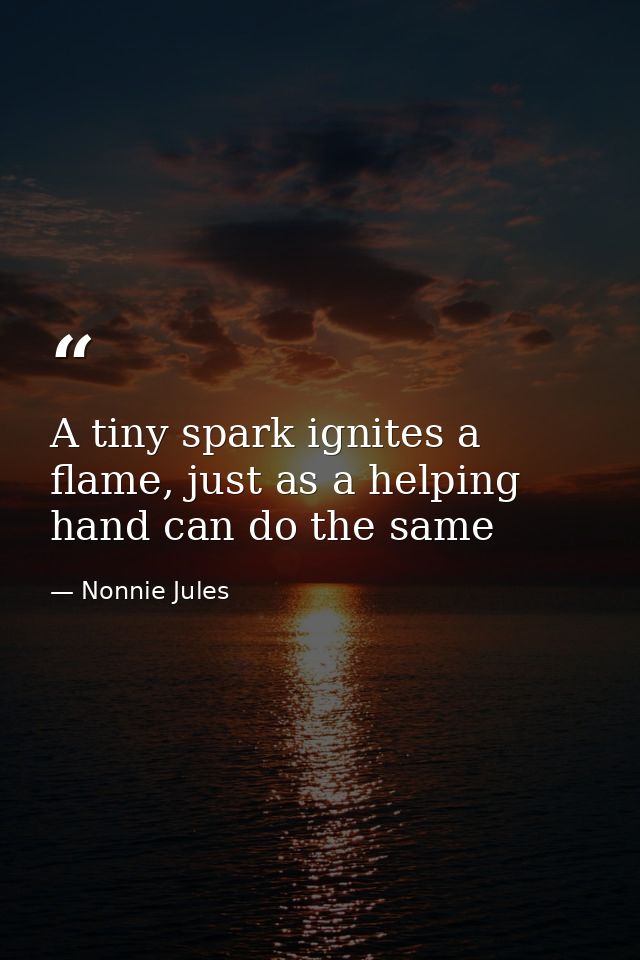 A tiny spark ignites a flame, just as a helping hand can do the same — Nonnie Jules