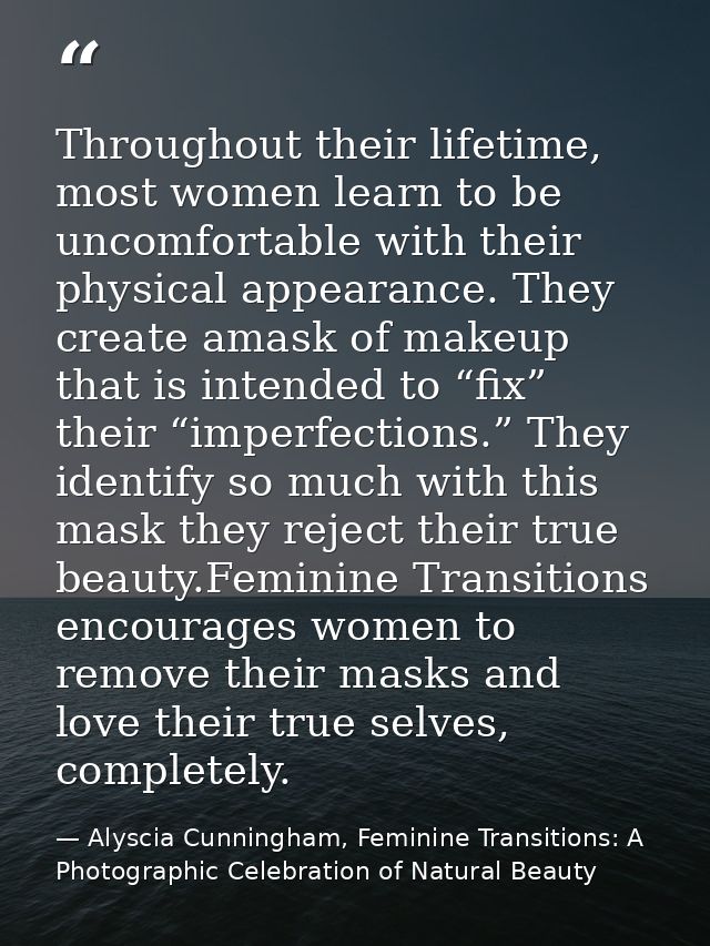 Throughout their lifetime, most women learn to be uncomfortable with their physical appearance. They create amask of mak — Alyscia Cunningham, Feminine Transitions: A Photographic Celebration of Natural Beauty