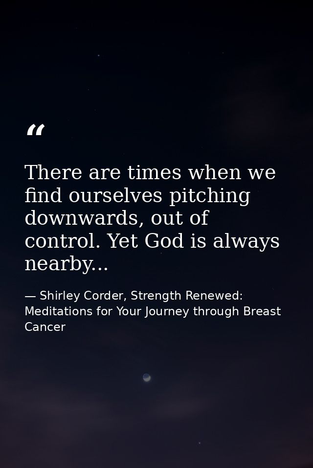 There are times when we find ourselves pitching downwards, out of control. Yet God is always nearby... — Shirley Corder, Strength Renewed: Meditations for Your Journey through Breast Cancer