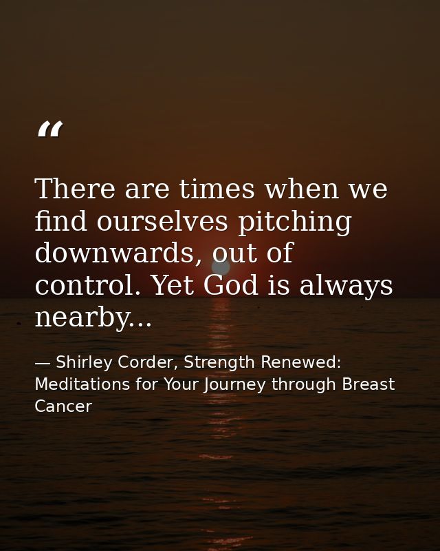 There are times when we find ourselves pitching downwards, out of control. Yet God is always nearby... — Shirley Corder, Strength Renewed: Meditations for Your Journey through Breast Cancer