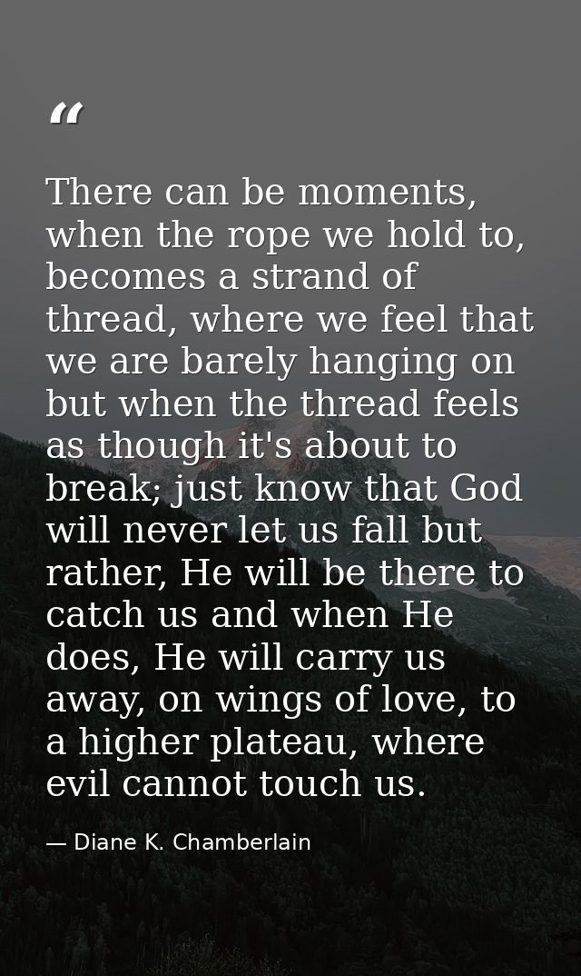There can be moments, when the rope we hold to, becomes a strand of thread, where we feel that we are barely hanging on  — Diane K. Chamberlain