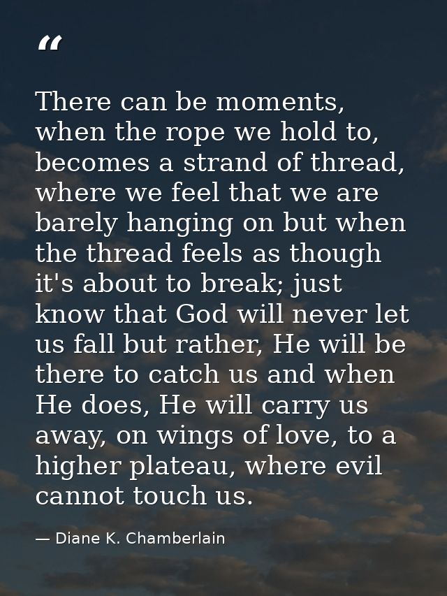There can be moments, when the rope we hold to, becomes a strand of thread, where we feel that we are barely hanging on  — Diane K. Chamberlain